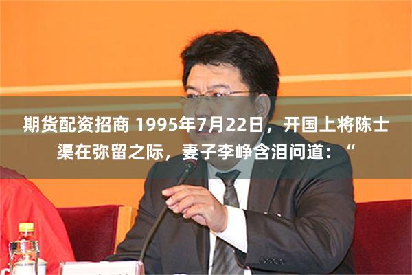 期货配资招商 1995年7月22日，开国上将陈士渠在弥留之际，妻子李峥含泪问道：“