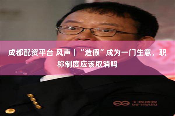 成都配资平台 风声｜“造假”成为一门生意，职称制度应该取消吗