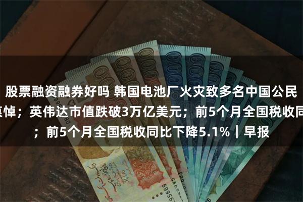 股票融资融券好吗 韩国电池厂火灾致多名中国公民遇难！尹锡悦表示哀悼；英伟达市值跌破3万亿美元；前5个月全国税收同比下降5.1%｜早报