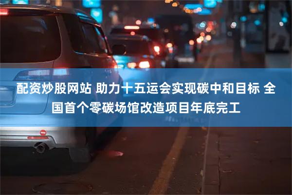 配资炒股网站 助力十五运会实现碳中和目标 全国首个零碳场馆改造项目年底完工