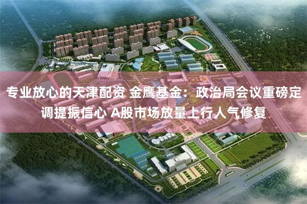 专业放心的天津配资 金鹰基金：政治局会议重磅定调提振信心 A股市场放量上行人气修复