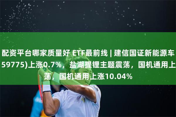 配资平台哪家质量好 ETF最前线 | 建信国证新能源车电池ETF(159775)上涨0.7%，盐湖提锂主题震荡，国机通用上涨10.04%