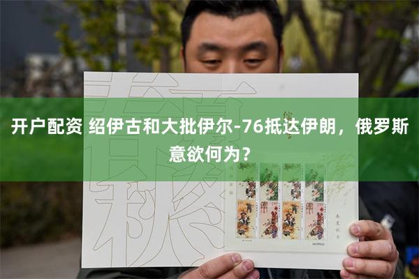 开户配资 绍伊古和大批伊尔-76抵达伊朗，俄罗斯意欲何为？