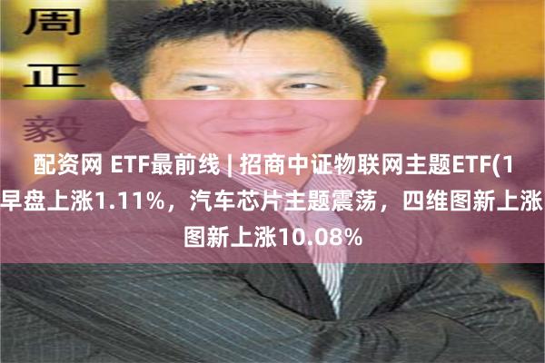 配资网 ETF最前线 | 招商中证物联网主题ETF(159701)早盘上涨1.11%，汽车芯片主题震荡，四维图新上涨10.08%