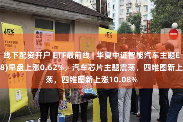 线下配资开户 ETF最前线 | 华夏中证智能汽车主题ETF(159888)早盘上涨0.62%，汽车芯片主题震荡，四维图新上涨10.08%