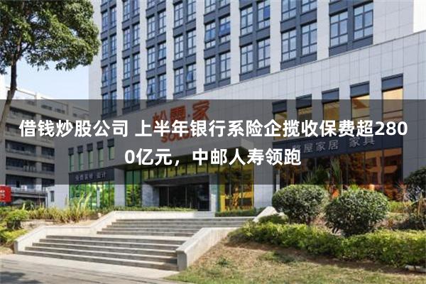 借钱炒股公司 上半年银行系险企揽收保费超2800亿元，中邮人寿领跑