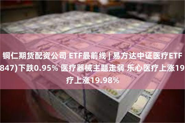 铜仁期货配资公司 ETF最前线 | 易方达中证医疗ETF(159847)下跌0.95% 医疗器械主题走弱 乐心医疗上涨19.98%