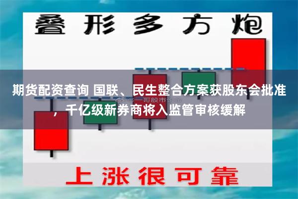 期货配资查询 国联、民生整合方案获股东会批准，千亿级新券商将入监管审核缓解