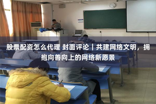 股票配资怎么代理 封面评论｜共建网络文明，拥抱向善向上的网络新愿景