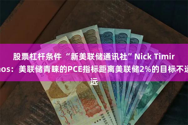 股票杠杆条件 “新美联储通讯社”Nick Timiraos：美联储青睐的PCE指标距离美联储2%的目标不远