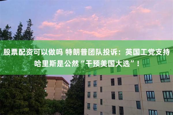 股票配资可以做吗 特朗普团队投诉：英国工党支持哈里斯是公然“干预美国大选”！