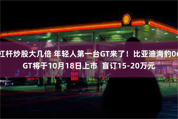 杠杆炒股大几倍 年轻人第一台GT来了！比亚迪海豹06GT将于10月18日上市  盲订15-20万元