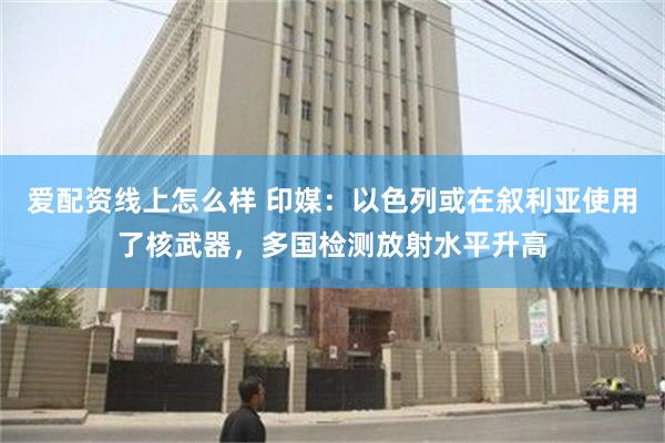 爱配资线上怎么样 印媒：以色列或在叙利亚使用了核武器，多国检测放射水平升高