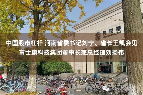 中国股市杠杆 河南省委书记刘宁、省长王凯会见富士康科技集团董事长兼总经理刘扬伟